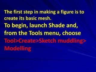 The first step in making a figure is to
create its basic mesh.
To begin, launch Shade and,
from the Tools menu, choose
Tool>Create>Sketch muddling>
Modelling
 