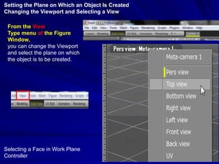 Setting the Plane on Which an Object Is Created
Changing the Viewport and Selecting a View

 From the View
 Type menu of the Figure
 Window,
 you can change the Viewport
 and select the plane on which
 the object is to be created.




Selecting a Face in Work Plane
Controller
 