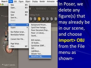 In Poser, we
delete any
figure(s) that
may already be
in our scene,
and choose
Import> OBJ
from the File
menu as
shown-
 