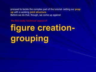 proceed to tackle the complex part of the tutorial- setting our prop
up with a working joint structure.
Before we do that, though, we come up against

the first really 'technical' aspect of


figure creation-
grouping
 