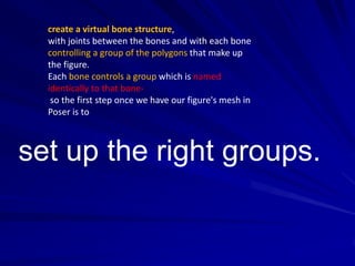 create a virtual bone structure,
  with joints between the bones and with each bone
  controlling a group of the polygons that make up
  the figure.
  Each bone controls a group which is named
  identically to that bone-
   so the first step once we have our figure's mesh in
  Poser is to



set up the right groups.
 