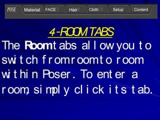 Material   FACE   Hair   Cloth   Setup   Content




               4-R O TABS
                  OM
The R   oomt abs al l ow you t o
sw t ch f r om r oom t o r oom
    i
w t hi n Poser . To ent er a
  i
      ,
r oom si m y cl i ck i t s t ab.
           pl
 