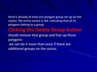 there's already at least one polygon group set up on the
cactus- the entire cactus is red, indicating that all its
polygons belong to a group.
Clicking the Delete Group button
should remove that group and free up those
polygons-
 we can do it more than once if there are
additional groups on the cactus.
 