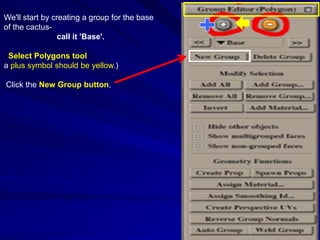 We'll start by creating a group for the base
of the cactus-
                 call it 'Base'.

 Select Polygons tool
a plus symbol should be yellow.)

Click the New Group button,
 