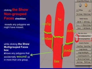 clicking the
         Show
Non-grouped
Faces checkbox
reveals any polygons we
might have missed,




while clicking the Show
Multigrouped Faces
box
shows any polygons that
accidentally wound up
in more than one group.
 