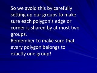 So we avoid this by carefully
setting up our groups to make
sure each polygon's edge or
corner is shared by at most two
groups.
Remember to make sure that
every polygon belongs to
exactly one group!
 