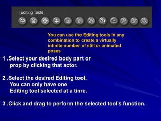 Editing Tools




                       You can use the Editing tools in any
                       combination to create a virtually
                       infinite number of still or animated
                       poses
1 .Select your desired body part or
   prop by clicking that actor.

2 .Select the desired Editing tool.
   You can only have one
   Editing tool selected at a time.

3 .Click and drag to perform the selected tool’s function.
 