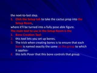 the next-to-last step.
1. Click the Setup tab to take the cactus prop into the
    Setup Room,
where it'll be turned into a fully pose able figure.
The main tool to use in the Setup Room is the
1. Bone Creation Tool-
2. this tool lets you set up bones.
3. The trick when creating bones is to ensure that each
    bone is named exactly the same as the group to which
    it applies-
4. this tells Poser that this bone controls that group.
 