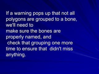 If a warning pops up that not all
polygons are grouped to a bone,
we'll need to
make sure the bones are
properly named, and
 check that grouping one more
time to ensure that didn't miss
anything.
 