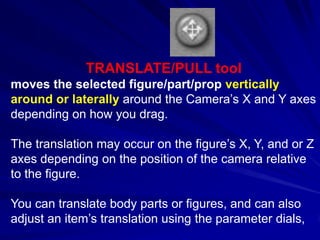 TRANSLATE/PULL tool
moves the selected figure/part/prop vertically
around or laterally around the Camera’s X and Y axes
depending on how you drag.

The translation may occur on the figure’s X, Y, and or Z
axes depending on the position of the camera relative
to the figure.

You can translate body parts or figures, and can also
adjust an item’s translation using the parameter dials,
 