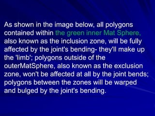 As shown in the image below, all polygons
contained within the green inner Mat Sphere,
also known as the inclusion zone, will be fully
affected by the joint's bending- they'll make up
the 'limb'; polygons outside of the
outerMatSphere, also known as the exclusion
zone, won't be affected at all by the joint bends;
polygons between the zones will be warped
and bulged by the joint's bending.
 