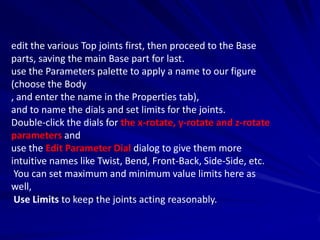 edit the various Top joints first, then proceed to the Base
parts, saving the main Base part for last.
use the Parameters palette to apply a name to our figure
(choose the Body
, and enter the name in the Properties tab),
and to name the dials and set limits for the joints.
Double-click the dials for the x-rotate, y-rotate and z-rotate
parameters and
use the Edit Parameter Dial dialog to give them more
intuitive names like Twist, Bend, Front-Back, Side-Side, etc.
 You can set maximum and minimum value limits here as
well,
 Use Limits to keep the joints acting reasonably.
 