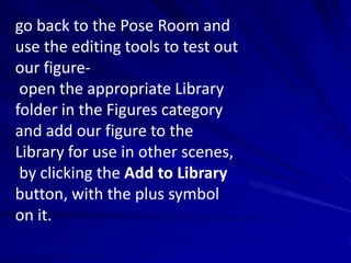go back to the Pose Room and
use the editing tools to test out
our figure-
 open the appropriate Library
folder in the Figures category
and add our figure to the
Library for use in other scenes,
 by clicking the Add to Library
button, with the plus symbol
on it.
 