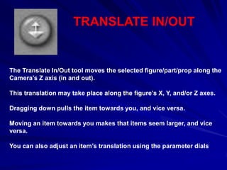 TRANSLATE IN/OUT


The Translate In/Out tool moves the selected figure/part/prop along the
Camera’s Z axis (in and out).

This translation may take place along the figure’s X, Y, and/or Z axes.

Dragging down pulls the item towards you, and vice versa.

Moving an item towards you makes that items seem larger, and vice
versa.

You can also adjust an item’s translation using the parameter dials
 