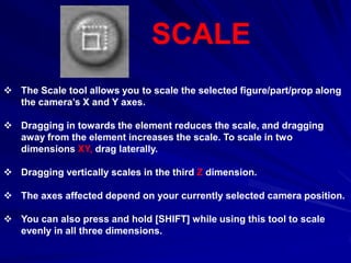 SCALE
 The Scale tool allows you to scale the selected figure/part/prop along
  the camera’s X and Y axes.

 Dragging in towards the element reduces the scale, and dragging
  away from the element increases the scale. To scale in two
  dimensions XY, drag laterally.

 Dragging vertically scales in the third Z dimension.

 The axes affected depend on your currently selected camera position.

 You can also press and hold [SHIFT] while using this tool to scale
  evenly in all three dimensions.
 