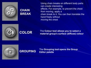 Using chain breaks on different body parts
            can create interesting
            effects. For example, to prevent the chest
CHAIN       from moving, apply a
BREAK       chain break to it. You can then translate the
            hand freely without
            moving the chest



           The Colour tool allows you to select a
COLOR      material group’s surface (diffuse) colour




           The Grouping tool opens the Group
GROUPING   Editor palette
 