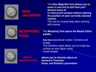 The View Magnifier tool allows you to
                    zoom in and out to and from your
                    desired areas of
 VIEW               the Document window without altering
 MAGNIFIER          the position of your currently selected
                    camera.
                    This can be of great help when working
                    with scenes.


MORPHING        The Morphing Tool opens the Morph Editor
                palette.
TOOL
                has two operational modes: Combine and
                Create,
                The Combine mode allows you to sculpt any
                surface on your figure using
                morph targets.

  DIRECT       allows you to directly adjust an
MANIPULATION   element’s Translate,
               Scale, and Rotation parameters
 