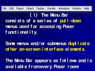 ( 1) The Menu B ar
consi st s of a ser i es of pul l -down
m enus used f or accessi ng Poser
f unct i onal i t y.

Som m
    e enus and/or subm      enus dupl i cat e
ot her on-scr een i nt er f ace el em s.
                                     ent

The M enu B appear s as f ol l ow and i s
             ar                     s
avai l abl e f r omever y Poser r oom :
 