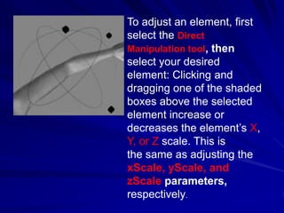 To adjust an element, first
select the Direct
Manipulation tool, then
select your desired
element: Clicking and
dragging one of the shaded
boxes above the selected
element increase or
decreases the element’s X,
Y, or Z scale. This is
the same as adjusting the
xScale, yScale, and
zScale parameters,
respectively.
 