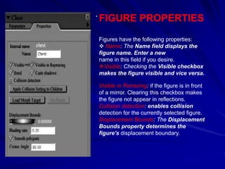 .
    FIGURE PROPERTIES
    Figures have the following properties:
     Name: The Name field displays the
    figure name. Enter a new
    name in this field if you desire.
    Visible: Checking the Visible checkbox
    makes the figure visible and vice versa.

    Visible in Retracing: if the figure is in front
    of a mirror. Clearing this checkbox makes
    the figure not appear in reflections.
    Collision detection: enables collision
    detection for the currently selected figure.
    Displacement Bounds: The Displacement
    Bounds property determines the
    figure’s displacement boundary.
 