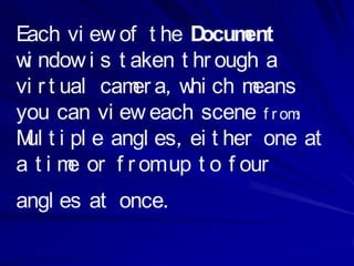 Each vi ew of t he D ocum  ent
w ndow i s t aken t hr ough a
 i
vi r t ual cam a, w ch m
              er    hi      eans
you can vi ew each scene f r om :
M t i pl e angl es, ei t her one at
 ul
a t i m or f r om up t o f our
        e
angl es at once.
 