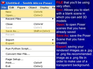 FILE that you’ll be using
very often.
New: Allows you to start
with a blank scene in
which you can add 3D
models
Open: to open Poser
scenes that you have
already saved
Save As: save the Poser
Scene that you have
created.
Export: saving your
rendered images as a .jpg
or .png file.recommended
image as a .png file in
order to make use of a
transparent background.
 