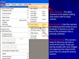 Main Camera : The Main
 Camera is the default setting
 that works well for large
 scenes

Face Camera: Use this camera
for rending portrait shots of your
character. It zooms in on the
face of the character that is
currently selected.


Posing Camera: This camera
helps to focus on the feel or
mood of the pose. If you are
having trouble with your images
not capturing the mood of the
pose then try using the posing
camera.
 