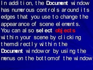 I n addi t i on, t he Docum w ndow
                             ent i
has num ous cont r ol s ar ound i t s
         er
edges t hat you use t o change t he
appear ance of scene el em s.   ent
You can al so sel ect obj ect s
w t hi n your scene by cl i cki ng
  i
t hem di r ect l y w t hi n t he
                    i
D ocum w ndow or by usi ng t he
       ent i
m enus on t he bot t om of t he w ndow
                                    i
 