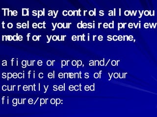 The D spl ay cont r ol s al l ow you
      i
t o sel ect your desi r ed pr evi ew
m f or your ent i r e scene,
  ode

a f i gur e or pr op, and/or
speci f i c el em s of your
                  ent
cur r ent l y sel ect ed
f i gur e/pr op:
 