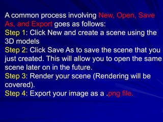 A common process involving New, Open, Save
As, and Export goes as follows:
Step 1: Click New and create a scene using the
3D models
Step 2: Click Save As to save the scene that you
just created. This will allow you to open the same
scene later on in the future.
Step 3: Render your scene (Rendering will be
covered).
Step 4: Export your image as a .png file.
 