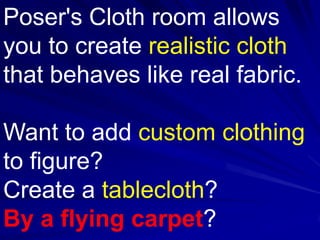 Poser's Cloth room allows
you to create realistic cloth
that behaves like real fabric.

Want to add custom clothing
to figure?
Create a tablecloth?
By a flying carpet?
 