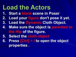 Load the Actors
1. Start a blank scene in Poser
2. Load your figure don't pose it yet.
3. Load the Dynamic Cloth Object.
4. Make sure the object is parented to
   the Hip of the figure.
5. Select the cloth object
6. Press [Ctrl] + I to open the object
   properties .
 