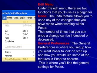 Edit Menu
Under the edit menu there are two
functions that you’ll use as a beginner.
Undo: The undo feature allows you to
undo any of the changes that you
have made when working within
Poser.
The number of times that you can
undo a change can be increased or
decreased.
General Preferences : The General
Preferences is where you set up how
you want Poser to look on start up
and how you would like some of the
features in Poser to operate.
 This is where you’ll find the general
settings for Poser.
 