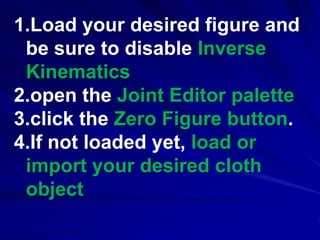 1.Load your desired figure and
 be sure to disable Inverse
 Kinematics
2.open the Joint Editor palette
3.click the Zero Figure button.
4.If not loaded yet, load or
 import your desired cloth
 object
 