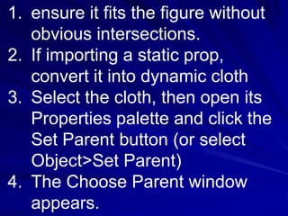1. ensure it fits the figure without
   obvious intersections.
2. If importing a static prop,
   convert it into dynamic cloth
3. Select the cloth, then open its
   Properties palette and click the
   Set Parent button (or select
   Object>Set Parent)
4. The Choose Parent window
   appears.
 