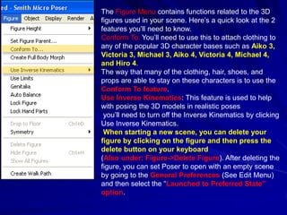 The Figure Menu contains functions related to the 3D
figures used in your scene. Here’s a quick look at the 2
features you’ll need to know.
Conform To: You’ll need to use this to attach clothing to
any of the popular 3D character bases such as Aiko 3,
Victoria 3, Michael 3, Aiko 4, Victoria 4, Michael 4,
and Hiro 4.
The way that many of the clothing, hair, shoes, and
props are able to stay on these characters is to use the
Conform To feature.
Use Inverse Kinematics: This feature is used to help
with posing the 3D models in realistic poses
 you’ll need to turn off the Inverse Kinematics by clicking
Use Inverse Kinematics.
 When starting a new scene, you can delete your
figure by clicking on the figure and then press the
delete button on your keyboard
(Also under; Figure->Delete Figure). After deleting the
figure, you can set Poser to open with an empty scene
by going to the General Preferences (See Edit Menu)
and then select the “Launched to Preferred State”
option.
 