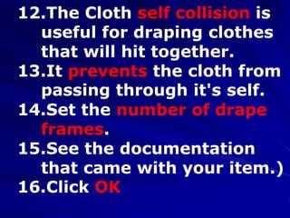 12.The Cloth self collision is
  useful for draping clothes
  that will hit together.
13.It prevents the cloth from
  passing through it's self.
14.Set the number of drape
  frames.
15.See the documentation
  that came with your item.)
16.Click OK
 
