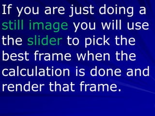 If you are just doing a
still image you will use
the slider to pick the
best frame when the
calculation is done and
render that frame.
 