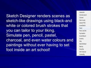Sketch Designer renders scenes as
sketch-like drawings using black-and
white or colored brush strokes that
you can tailor to your liking.
Simulate pen, pencil, pastel,
charcoal, and even water colours and
paintings without ever having to set
foot inside an art school!
 