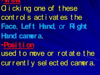 •Vi ew :
C i cki ng one of t hese
 l
cont r ol s act i vat es t he
Face, Lef t H  and, or R ght
                          i
Hand cam a. er
•Posi t i on
used t o m   ove or r ot at e t he
cur r ent l y sel ect ed cam a.
                              er
 