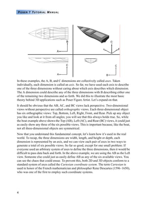 4
POSER 7 TUTORIAL MANUAL
In these examples, the A, B, and C dimensions are collectively called axes. Taken
individually, each dimension is called an axis. So far, we have used each axis to describe
one of the three dimensions without caring about which axis describes which dimension.
The A dimension could describe any of the three dimensions with B describing either one
of the remaining two dimensions and so forth. We did this to illustrate the most basic
theory behind 3D applications such as Poser Figure Artist. Let’s expand on that.
It should be obvious that the AB, AC, and BC views lack perspective. Two-dimensional
views without perspective are called orthographic views. Each three-dimensional object
has six orthographic views: Top, Bottom, Left, Right, Front, and Rear. Pick up any object
you like and look at it from all angles; you will see that this always holds true. So, while
the boat example above shows the Top (AB), Left (AC), and Rear (BC) views, it could just
as easily show any three of the six possible views. This is important because, like the boat,
not all three-dimensional objects are symmetrical.
Now that you understand this fundamental concept, let’s learn how it’s used in the real
world. To recap, the three dimensions are width, length, and height or depth, each
dimension is represented by an axis, and we can view each pair of axes in two ways to
generate a total of six possible views. So far so good, except for one small problem: If
everyone used an arbitrary system of axes to define the three dimensions, then it would be
difficult to pass data back and forth. In the above example, we are using the AB as the Left
view. Someone else could just as easily define AB as any of the six available views. You
can see the chaos that could ensue. To prevent this, both 2D and 3D objects conform to a
standard system of axes called the Cartesian coordinate system. The term Cartesian is
used in honor of the French mathematician and philosopher Rene Descartes (1596–1650),
who was one of the first to employ such coordinate systems.
 