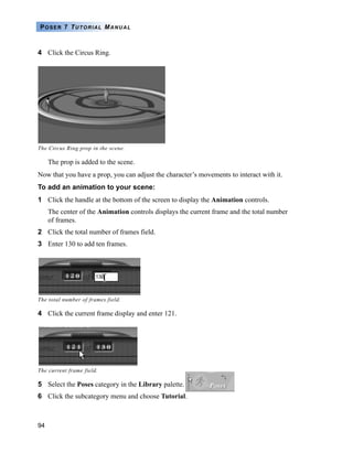 94
POSER 7 TUTORIAL MANUAL
4 Click the Circus Ring.
The prop is added to the scene.
Now that you have a prop, you can adjust the character’s movements to interact with it.
To add an animation to your scene:
1 Click the handle at the bottom of the screen to display the Animation controls.
The center of the Animation controls displays the current frame and the total number
of frames.
2 Click the total number of frames field.
3 Enter 130 to add ten frames.
4 Click the current frame display and enter 121.
5 Select the Poses category in the Library palette.
6 Click the subcategory menu and choose Tutorial.
The Circus Ring prop in the scene.
The total number of frames field.
The current frame field.
 