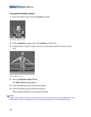 96
POSER 7 TUTORIAL MANUAL
To position the Dolly camera:
1 Select the Dolly Camera from the Camera controls.
2 In the Animation controls, move the Scrubber to frame 120.
3 Using the Move X and Y control, move the camera back until the Clown is in full
view.
4 Choose Animation>Make Movie.
The Make Movie dialog appears.
5 Click the Resolution menu and choose Quarter.
6 Click the Renderer menu and choose Preview.
These settings should give you a good test render.
NOTE
REDUCE THE RESOLUTION FOR THE TEST RENDER, AS FULL RESOLUTION RENDERS ARE TIME
CONSUMING. EVEN AT THIS RESOLUTION, THE ANIMATION WILL NOT RENDER QUICKLY.
The Dolly camera icon.
The readjusted view.
 