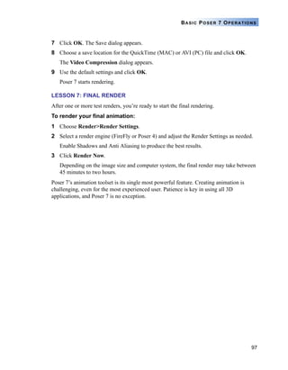 97
BASIC POSER 7 OPERATIONS
7 Click OK. The Save dialog appears.
8 Choose a save location for the QuickTime (MAC) or AVI (PC) file and click OK.
The Video Compression dialog appears.
9 Use the default settings and click OK.
Poser 7 starts rendering.
LESSON 7: FINAL RENDER
After one or more test renders, you’re ready to start the final rendering.
To render your final animation:
1 Choose Render>Render Settings.
2 Select a render engine (FireFly or Poser 4) and adjust the Render Settings as needed.
Enable Shadows and Anti Aliasing to produce the best results.
3 Click Render Now.
Depending on the image size and computer system, the final render may take between
45 minutes to two hours.
Poser 7’s animation toolset is its single most powerful feature. Creating animation is
challenging, even for the most experienced user. Patience is key in using all 3D
applications, and Poser 7 is no exception.
 