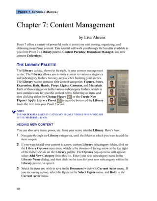 98
POSER 7 TUTORIAL MANUAL
Chapter 7: Content Management
by Lisa Ahrens
Poser 7 offers a variety of powerful tools to assist you with storing, organizing, and
obtaining more Poser content. This tutorial will walk you through the benefits available to
you from Poser 7’s Library palette, Content Paradise, Download Manager, and new
content Collections.
THE LIBRARY PALETTE
The Library palette, shown to the right, is your content management
center. The Library allows you to store content in various categories
and subcategory folders, for easy access when building your scenes.
The Library palette contains nine content categories: Figures, Poses,
Expression, Hair, Hands, Props, Lights, Cameras, and Materials.
Each of these categories holds various subcategory folders, which in
turn contain icons for specific content items. Selecting an item, and
then clicking either the Change Figure or the Create New
Figure / Apply Library Preset icon at the bottom of the Library
loads the item into your Poser 7 scene.
NOTE
THE MATERIALS LIBRARY CATEGORY IS ONLY VISIBLE WHEN YOU ARE
IN THE MATERIAL ROOM.
ADDING NEW CONTENT
You can also save items, poses, etc. from your scene into the Library. Here’s how:
1 Navigate through the Library categories, until the folder to which you want to add the
item is open.
2 If you want to add your content to a new, custom Library subcategory folder, click on
the Library Options menu icon, which is the downward facing arrow at the top right
of the folder section on the Library palette. The Options pop-up menu will appear;
select Add New Category from this list. Enter your new subcategory name in the
Library Name dialog, and then click on the icon for your new subcategory within the
Library palette, to open it.
3 Select the item you wish to save in the Document window’s Current Actor menu. If
you are saving a pose, select the figure in the Select Figure menu, and Body in the
Current Actor menu.
 