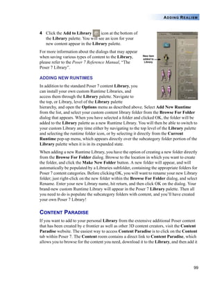 99
ADDING REALISM
4 Click the Add to Library icon at the bottom of
the Library palette. You will see an icon for your
new content appear in the Library palette.
For more information about the dialogs that may appear
when saving various types of content to the Library,
please refer to the Poser 7 Reference Manual, “The
Poser 7 Library”.
ADDING NEW RUNTIMES
In addition to the standard Poser 7 content Library, you
can install your own custom Runtime Libraries, and
access them through the Library palette. Navigate to
the top, or Library, level of the Library palette
hierarchy, and open the Options menu as described above. Select Add New Runtime
from the list, and select your custom content library folder from the Browse For Folder
dialog that appears. When you have selected a folder and clicked OK, the folder will be
added to the Library palette as a new Runtime Library. You will then be able to switch to
your custom Library any time either by navigating to the top level of the Library palette
and selecting the runtime folder icon, or by selecting it directly from the Current
Runtime pop-up menu, which appears directly over the subcategory folder portion of the
Library palette when it is in its expanded state.
When adding a new Runtime Library, you have the option of creating a new folder directly
from the Browse For Folder dialog. Browse to the location in which you want to create
the folder, and click the Make New Folder button. A new folder will appear, and will
automatically be populated by a Libraries subfolder, containing the appropriate folders for
Poser 7 content categories. Before clicking OK, you will want to rename your new Library
folder; just right-click on the new folder within the Browse For Folder dialog, and select
Rename. Enter your new Library name, hit return, and then click OK on the dialog. Your
brand-new custom Runtime Library will appear in the Poser 7 Library palette. Then all
you need to do is populate the subcategory folders with content, and you’ll have created
your own Poser 7 Library!
CONTENT PARADISE
If you want to add to your personal Library from the extensive additional Poser content
that has been created by e frontier as well as other 3D content creators, visit the Content
Paradise website. The easiest way to access Content Paradise is to click on the Content
tab within Poser 7. The Content room contains a direct link to Content Paradise, which
allows you to browse for the content you need, download it to the Library, and then add it
 