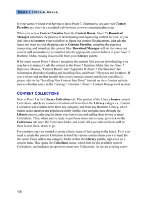 100
POSER 7 TUTORIAL MANUAL
to your scene, without ever having to leave Poser 7. Alternately, you can visit Content
Paradise any time via a standard web browser, at www.contentparadise.com.
When you access Content Paradise from the Content Room, Poser 7’s Download
Manager automates the process of downloading and organizing content for you, so you
don’t have to interrupt your workflow to figure out correct file placement. Just add the
items you want to your shopping cart in Content Paradise, complete the purchase
transaction, and download the content files. Download Manager will do the rest--your
content will automatically be installed into the appropriate content folders in your Poser 7
Runtime folder, making it accessible from your Library palette.
If for some reason Poser 7 doesn’t recognize the content files you are downloading, you
may have to manually add the content to the Poser 7 Runtime folder. See the Poser 7
Reference Manual, “Content Room” and “Appendix B: Poser 7 File Structure” for
information about downloading and installing files, and Poser 7 file types and locations. If
you wish to read another tutorial that covers manual content installation specifically,
please refer to the “Installing New Content Into Poser” tutorial on the e frontier website
(www.e-frontier.com), in the Training > Tutorials > Poser > Content Management section.
CONTENT COLLECTIONS
New in Poser 7 is the Library Collections tab. This portion of the Library houses content
Collections, which are customized subsets of items from the Library categories. Content
Collections can contain items from any category, and from any Runtime Library, which
makes scene creation and population really simple. Just navigate once through the
Library palette, selecting the items you want to use and adding them to one or more
Collections. Then, when you’re ready to put those items into a scene, just click on the
Collections tab, open the Collection folder, and voila! All your selected items will be
there in one place, ready to go.
For example, say you wanted to create a basic scene of Jessi going to the beach. First, you
need to create the content Collection to hold the various content items you will need for
the scene. From within any category folder within the Library palette, righ-click on a
content item. This opens the Collections menu, which lists all the available content
Collections, and includes an option to create new Collections. As we are creating a new
 