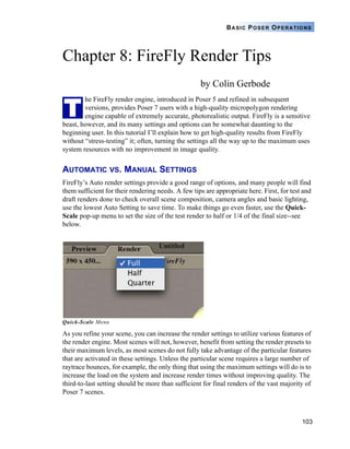 103
BASIC POSER OPERATIONS
Chapter 8: FireFly Render Tips
by Colin Gerbode
he FireFly render engine, introduced in Poser 5 and refined in subsequent
versions, provides Poser 7 users with a high-quality micropolygon rendering
engine capable of extremely accurate, photorealistic output. FireFly is a sensitive
beast, however, and its many settings and options can be somewhat daunting to the
beginning user. In this tutorial I’ll explain how to get high-quality results from FireFly
without “stress-testing” it; often, turning the settings all the way up to the maximum uses
system resources with no improvement in image quality.
AUTOMATIC VS. MANUAL SETTINGS
FireFly’s Auto render settings provide a good range of options, and many people will find
them sufficient for their rendering needs. A few tips are appropriate here. First, for test and
draft renders done to check overall scene composition, camera angles and basic lighting,
use the lowest Auto Setting to save time. To make things go even faster, use the Quick-
Scale pop-up menu to set the size of the test render to half or 1/4 of the final size--see
below.
Quick-Scale Menu
As you refine your scene, you can increase the render settings to utilize various features of
the render engine. Most scenes will not, however, benefit from setting the render presets to
their maximum levels, as most scenes do not fully take advantage of the particular features
that are activated in these settings. Unless the particular scene requires a large number of
raytrace bounces, for example, the only thing that using the maximum settings will do is to
increase the load on the system and increase render times without improving quality. The
third-to-last setting should be more than sufficient for final renders of the vast majority of
Poser 7 scenes.
T
 