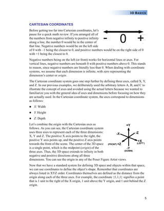 5
3D BASICS
CARTESIAN COORDINATES
Before getting too far into Cartesian coordinates, let’s
pause for a quick math review: If you arranged all of
the numbers from negative infinity to positive infinity
along a line, the number 0 would be in the center of
that line. Negative numbers would be on the left side
of 0 with –1 being the closest to 0, and positive numbers would be on the right side of 0
with +1 being the closest to 0.
Negative numbers being on the left (or front) works for horizontal lines or axes. For
vertical lines, negative numbers are beneath 0 with positive numbers above 0. This stands
to reason, since negative numbers are literally less than 0. When dealing with coordinate
systems, we assume that each dimension is infinite, with zero representing the
dimension’s center or origin.
The Cartesian coordinate system goes one step further by defining three axes, called X, Y,
and Z. In our previous examples, we deliberately used the arbitrary letters A, B, and C to
illustrate the concept of axes and avoided using the actual letters because we wanted to
familiarize you with the general idea of axes and dimensions before focusing on how they
are actually used. In the Cartesian coordinate system, the axes correspond to dimensions
as follows:
X: Width
Y: Height
Z: Depth
Let’s combine the origin with the Cartesian axes as
follows. As you can see, the Cartesian coordinate system
uses three axes to represent each of the three dimensions:
X, Y and Z. The positive X axis points to the right, the
positive Y axis points up, and the positive Z axis points
towards the front of the scene. The center of the 3D space
is a single point, which is the midpoint (origin) of the
three axes. Thus, the 3D space extends to infinity in both
negative and positive directions along all three
dimensions. You can see the origin in any of the Poser Figure Artist views.
Now that we have a standard system for defining 3D space and objects within that space,
we can use coordinates to define the object’s shape. Remember that coordinates are
always listed in XYZ order. Coordinates themselves are defined as the distance from the
origin along each of the three axes. For example, the coordinate {1,1,1} signifies a point
that is 1 unit to the right of the X origin, 1 unit above the Y origin, and 1 unit behind the Z
origin.
 