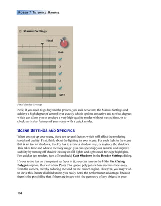 104
POSER 7 TUTORIAL MANUAL
Final Render Settings
Now, if you need to go beyond the presets, you can delve into the Manual Settings and
achieve a high degree of control over exactly which options are active and to what degree;
which can allow you to produce a very high-quality render without wasted time, or to
check particular features of your scene with a quick render.
SCENE SETTINGS AND SPECIFICS
When you set up your scene, there are several factors which will affect the rendering
speed and quality. First, think about the lighting in your scene. For each light in the scene
that is set to cast shadows, FireFly has to create a shadow map, or raytrace the shadows.
This takes time and adds to memory usage; you can speed up your renders and improve
stability by turning off shadow-casting on fill lights and lights used for edge highlights.
For quicker test renders, turn off (uncheck) Cast Shadows in the Render Settings dialog.
If your scene has no transparent surfaces in it, you can turn on the Hide Backfacing
Polygons option; this will allow Poser 7 to ignore polygons whose normals face away
from the camera, thereby reducing the load on the render engine. However, you may wish
to leave this feature disabled unless you really need the performance advantage, because
there is the possibility that if there are issues with the geometry of any objects in your
 